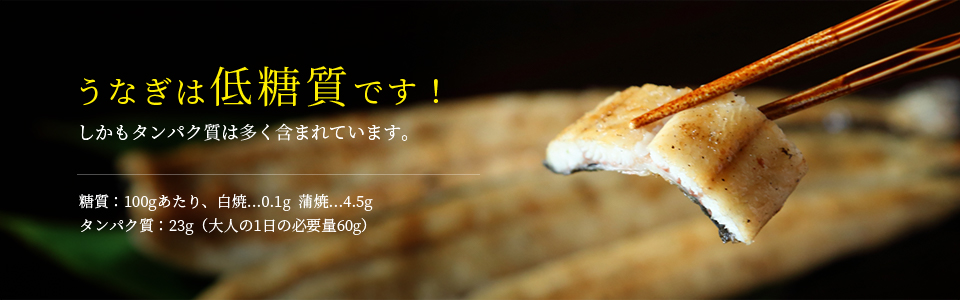 うなぎは低糖質です！しかもタンパク質は多く含まれています。  糖質：100gあたり、白焼…0.1g  蒲焼…4.5g タンパク質：23g（大人の1日の必要量60g）